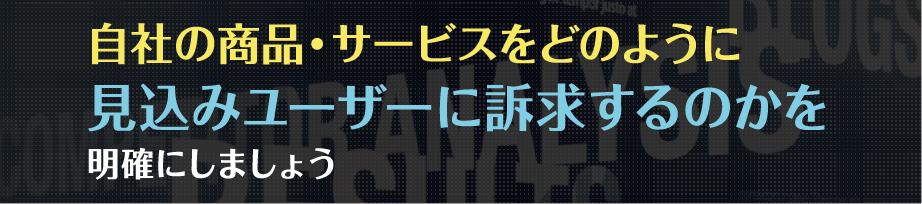 自社の商品・サービスをどのように見込みユーザーに訴求するのかを明確にしましょう