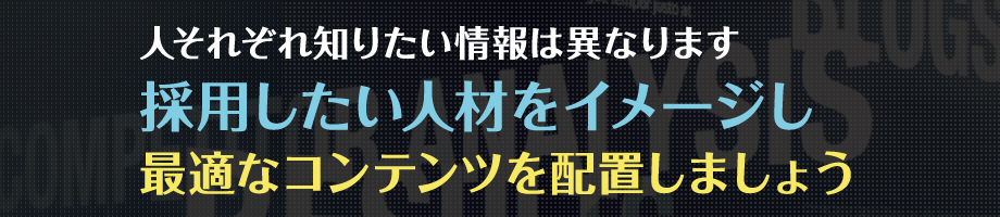 人それぞれ知りたい情報は異なります。 採用したい人材をイメージし、最適なコンテンツを配置しましょう