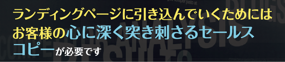 ランディングページに引き込んでいくためには、お客様の
                                心に深く突き刺さるセールスコピーが必要です